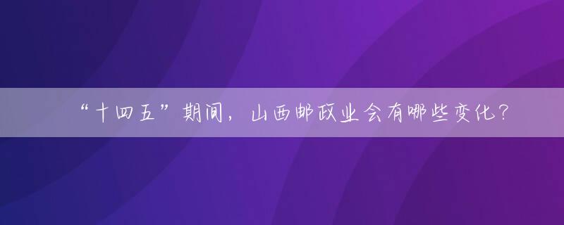 “十四五”期间，山西邮政业会有哪些变化？