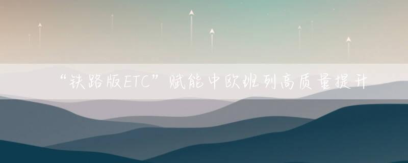 “铁路版ETC”赋能中欧班列高质量提升