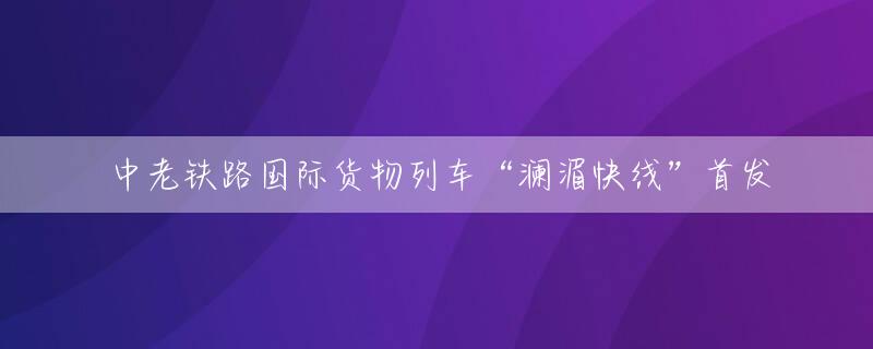 中老铁路国际货物列车“澜湄快线”首发