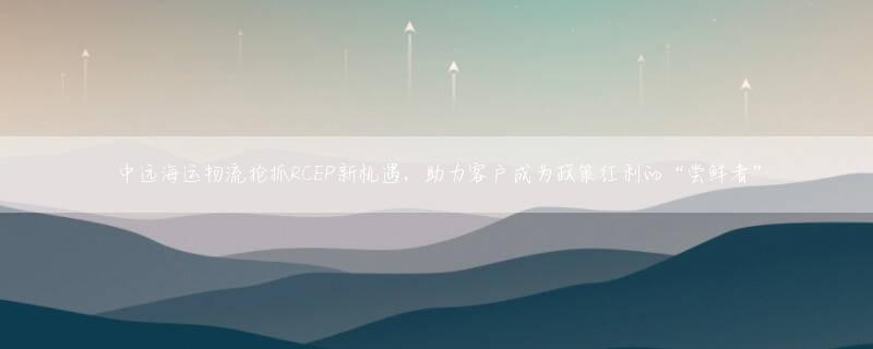 中远海运物流抢抓RCEP新机遇，助力客户成为政策红利的“尝鲜者”