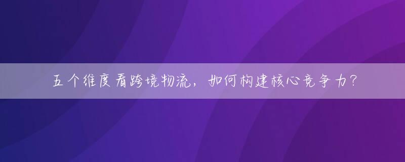 五个维度看跨境物流，如何构建核心竞争力？