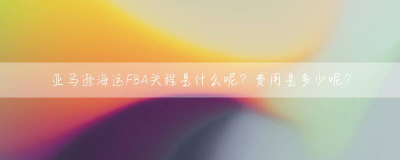 亚马逊海运FBA头程是什么呢？费用是多少呢？