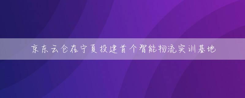 京东云仓在宁夏投建首个智能物流实训基地