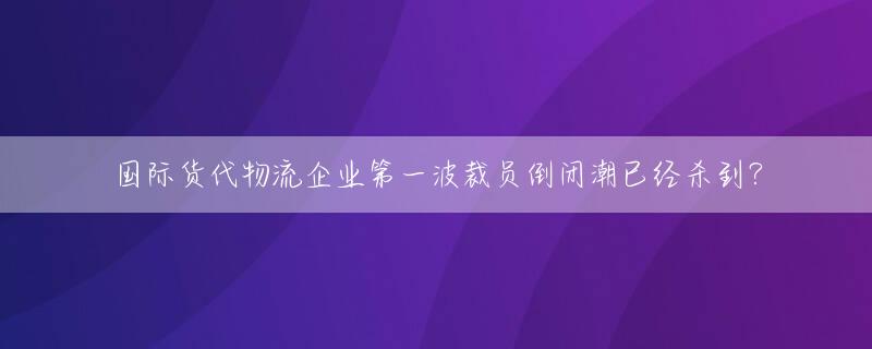 国际货代物流企业第一波裁员倒闭潮已经杀到？