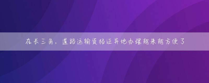 在长三角，道路运输资格证异地办理越来越方便了