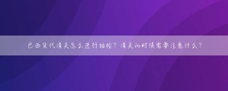 巴西货代清关怎么进行抽检？清关的时候需要注意什么？