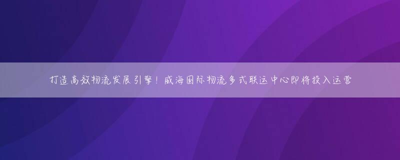 打造高效物流发展引擎！威海国际物流多式联运中心即将投入运营