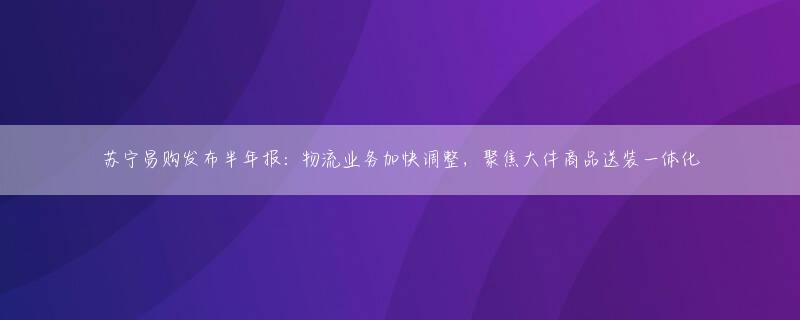 苏宁易购发布半年报：物流业务加快调整，聚焦大件商品送装一体化