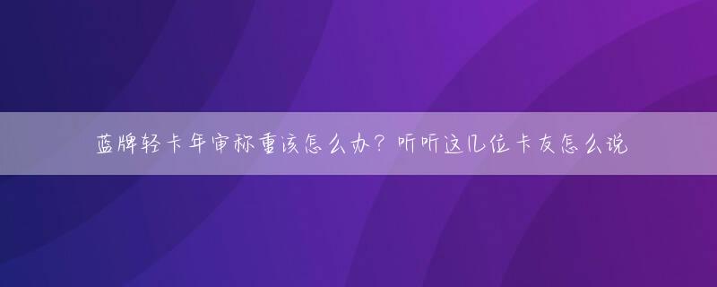 蓝牌轻卡年审称重该怎么办？听听这几位卡友怎么说