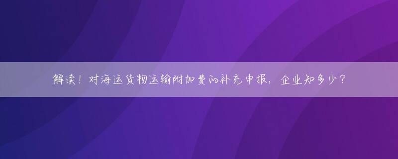 解读！对海运货物运输附加费的补充申报，企业知多少？