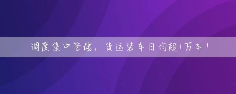 调度集中管理，货运装车日均超1万车！