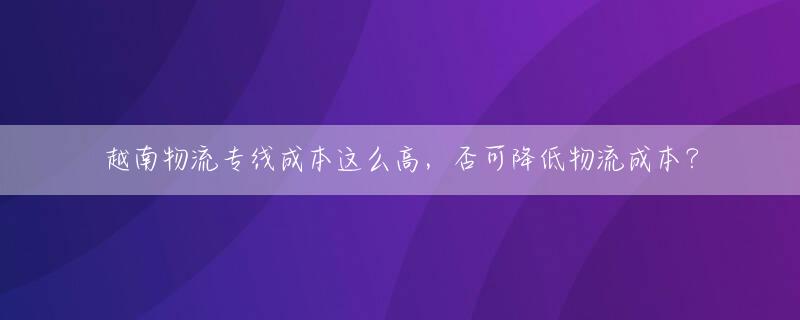 越南物流专线成本这么高，否可降低物流成本？