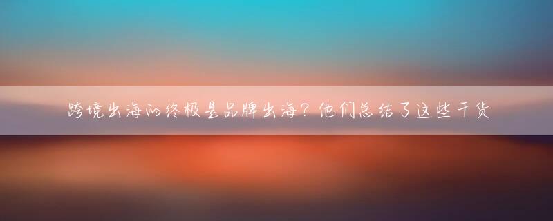 跨境出海的终极是品牌出海？他们总结了这些干货