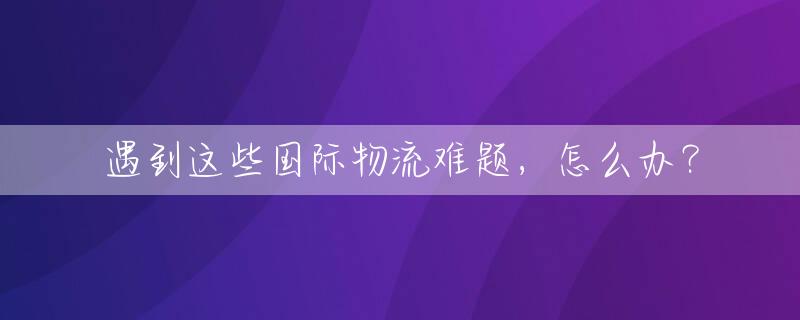 遇到这些国际物流难题，怎么办？