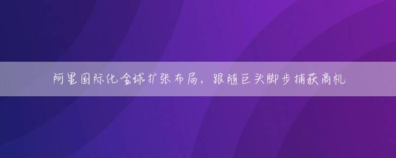 阿里国际化全球扩张布局，跟随巨头脚步捕获商机