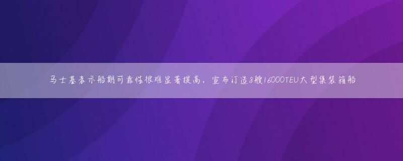 马士基表示船期可靠性很难显著提高，宣布订造8艘16000TEU大型集装箱船