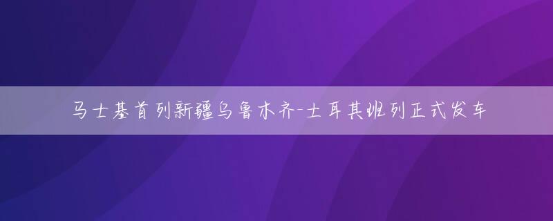 马士基首列新疆乌鲁木齐-土耳其班列正式发车